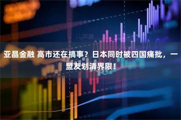 亚晶金融 高市还在搞事？日本同时被四国痛批，一盟友划清界限！