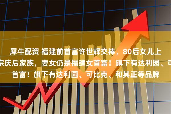 犀牛配资 福建前首富许世辉交棒，80后女儿上位！其家族财富曾超宗庆后家族，妻女仍是福建女首富！旗下有达利园、可比克、和其正等品牌