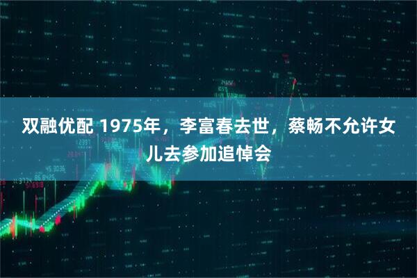 双融优配 1975年，李富春去世，蔡畅不允许女儿去参加追悼会