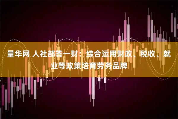 量华网 人社部答一财：综合运用财政、税收、就业等政策培育劳务品牌