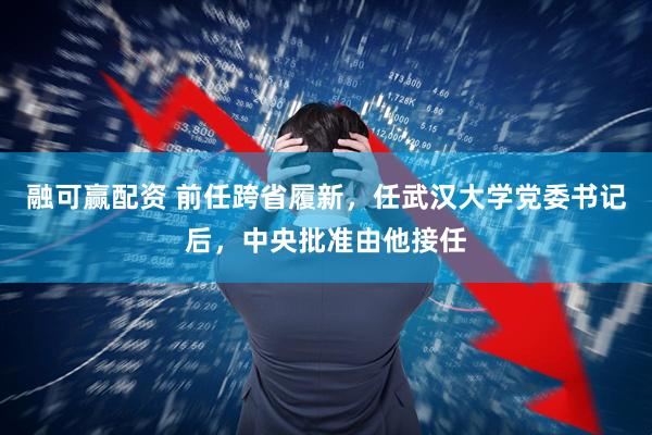 融可赢配资 前任跨省履新，任武汉大学党委书记后，中央批准由他接任