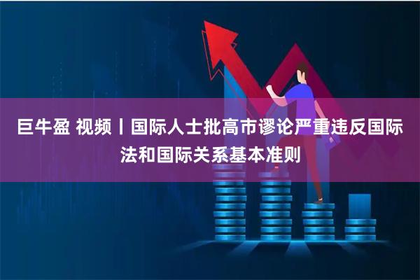 巨牛盈 视频丨国际人士批高市谬论严重违反国际法和国际关系基本准则