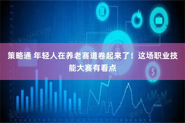 策略通 年轻人在养老赛道卷起来了！这场职业技能大赛有看点