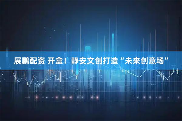 展鵬配资 开盒！静安文创打造“未来创意场”