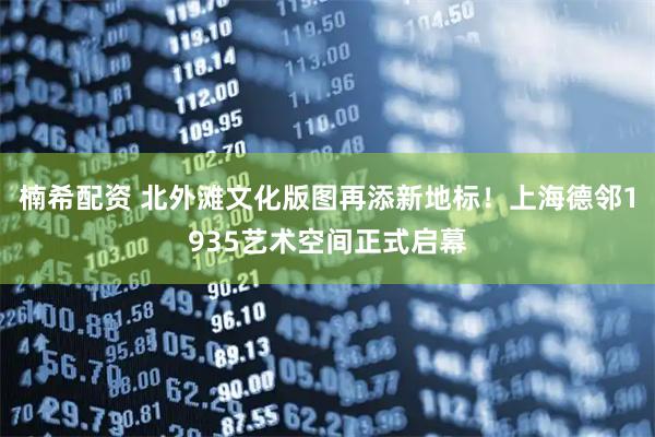 楠希配资 北外滩文化版图再添新地标！上海德邻1935艺术空间正式启幕