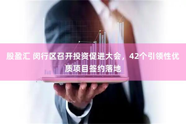 股盈汇 闵行区召开投资促进大会，42个引领性优质项目签约落地