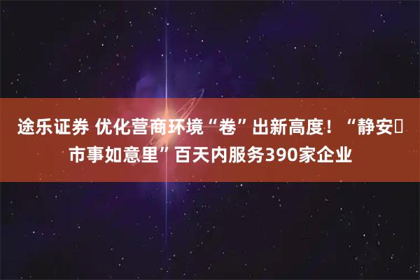 途乐证券 优化营商环境“卷”出新高度！“静安・市事如意里”百天内服务390家企业