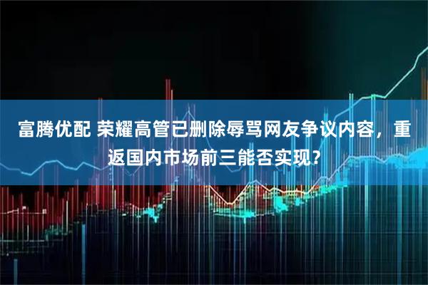 富腾优配 荣耀高管已删除辱骂网友争议内容，重返国内市场前三能否实现？