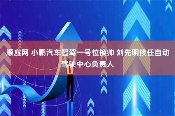 顺应网 小鹏汽车智驾一号位换帅 刘先明接任自动驾驶中心负责人