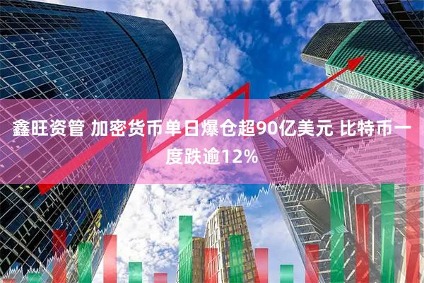 鑫旺资管 加密货币单日爆仓超90亿美元 比特币一度跌逾12%