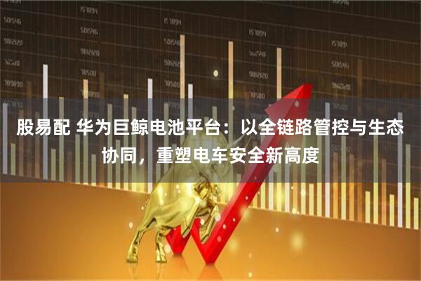 股易配 华为巨鲸电池平台：以全链路管控与生态协同，重塑电车安全新高度