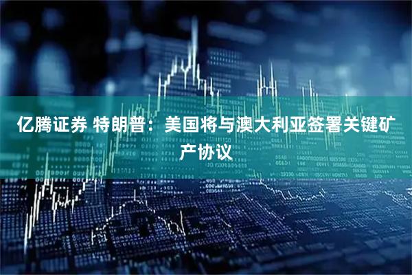 亿腾证券 特朗普：美国将与澳大利亚签署关键矿产协议