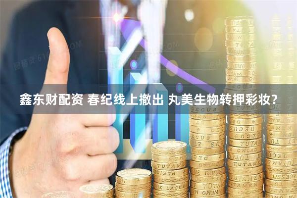 鑫东财配资 春纪线上撤出 丸美生物转押彩妆？