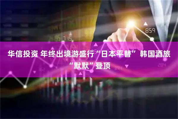 华信投资 年终出境游盛行“日本平替” 韩国酒旅“默默”登顶