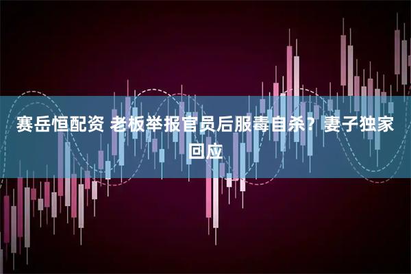 赛岳恒配资 老板举报官员后服毒自杀？妻子独家回应