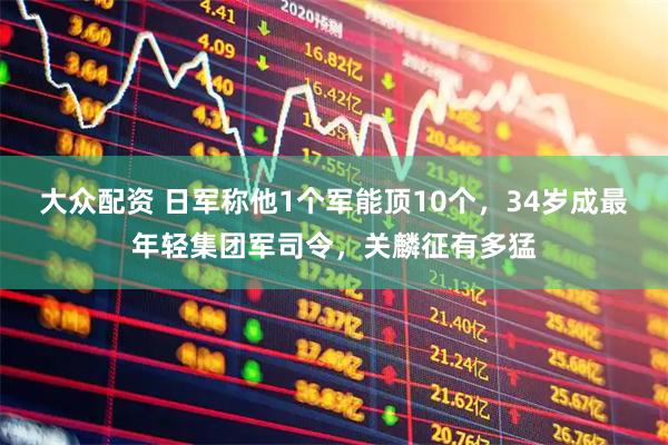 大众配资 日军称他1个军能顶10个，34岁成最年轻集团军司令，关麟征有多猛