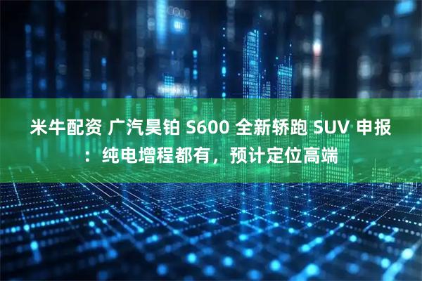 米牛配资 广汽昊铂 S600 全新轿跑 SUV 申报：纯电增程都有，预计定位高端