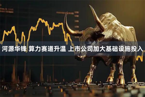 河源华锋 算力赛道升温 上市公司加大基础设施投入