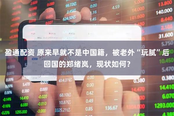 盈通配资 原来早就不是中国籍，被老外“玩腻”后回国的郑绪岚，现状如何？