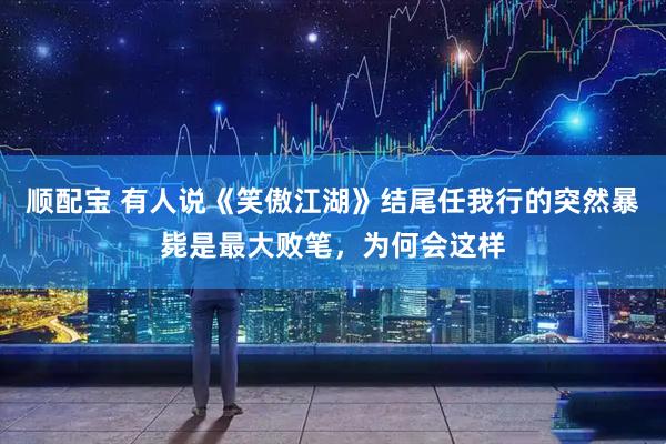 顺配宝 有人说《笑傲江湖》结尾任我行的突然暴毙是最大败笔，为何会这样