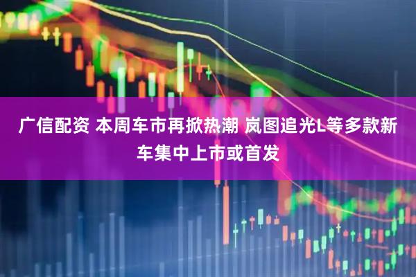 广信配资 本周车市再掀热潮 岚图追光L等多款新车集中上市或首发