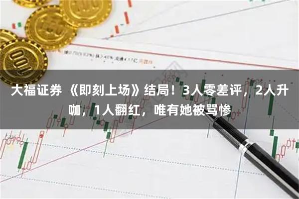 大福证券 《即刻上场》结局！3人零差评，2人升咖，1人翻红，唯有她被骂惨