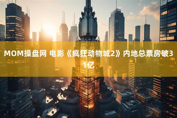 MOM操盘网 电影《疯狂动物城2》内地总票房破31亿