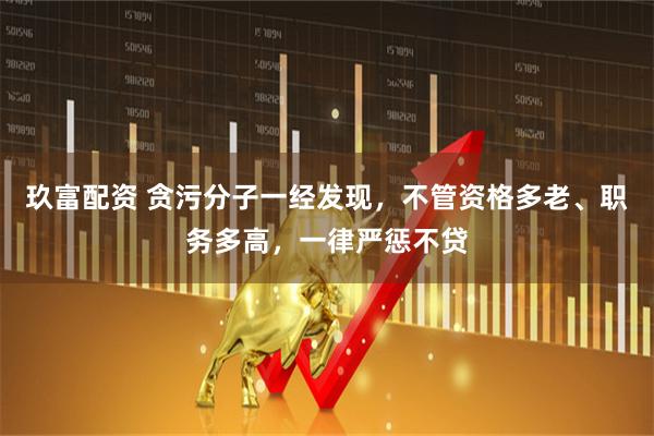 玖富配资 贪污分子一经发现，不管资格多老、职务多高，一律严惩不贷