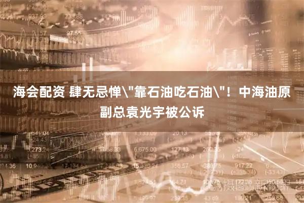 海会配资 肆无忌惮＂靠石油吃石油＂！中海油原副总袁光宇被公诉