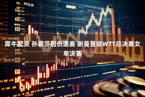 犀牛配资 孙颖莎因伤退赛 蒯曼晋级WTT总决赛女单决赛