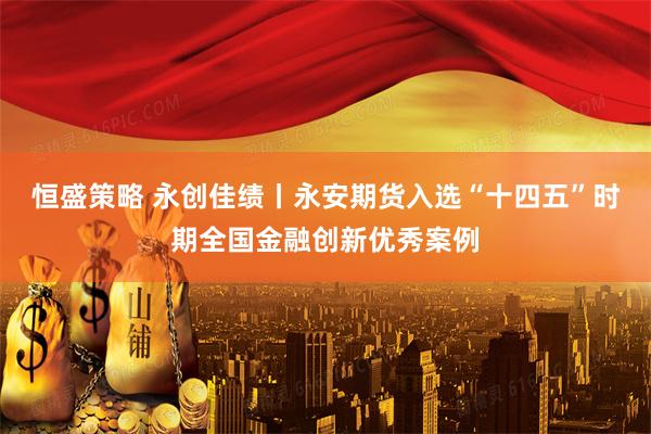 恒盛策略 永创佳绩丨永安期货入选“十四五”时期全国金融创新优秀案例