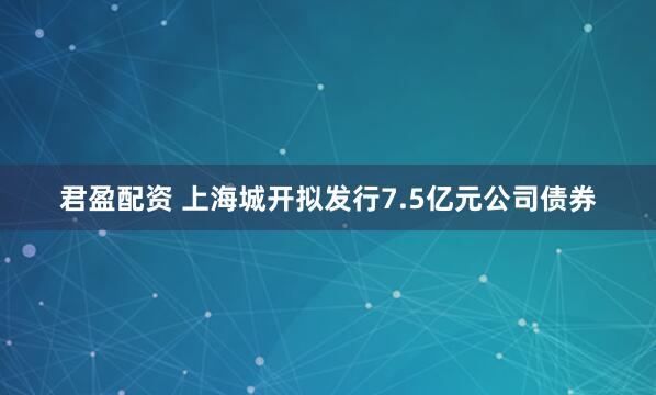 君盈配资 上海城开拟发行7.5亿元公司债券