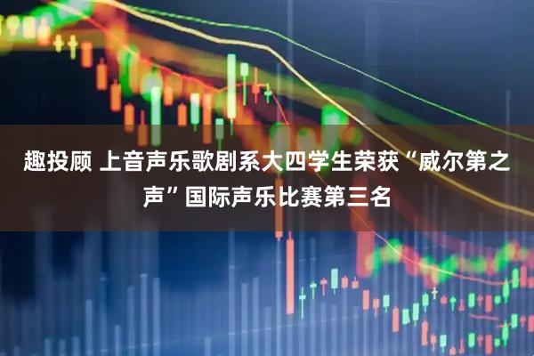 趣投顾 上音声乐歌剧系大四学生荣获“威尔第之声”国际声乐比赛第三名