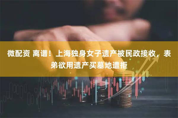 微配资 离谱！上海独身女子遗产被民政接收，表弟欲用遗产买墓地遭拒