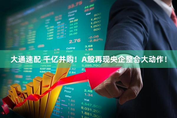 大通速配 千亿并购！A股再现央企整合大动作！