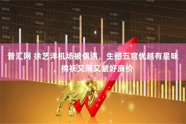 普汇网 徐艺洋机场被偶遇，生图五官优越有星味，棉袄又薄又皱好廉价