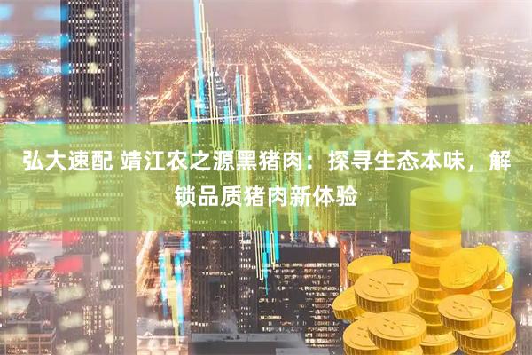 弘大速配 靖江农之源黑猪肉：探寻生态本味，解锁品质猪肉新体验