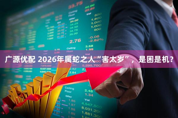 广源优配 2026年属蛇之人“害太岁”，是困是机？