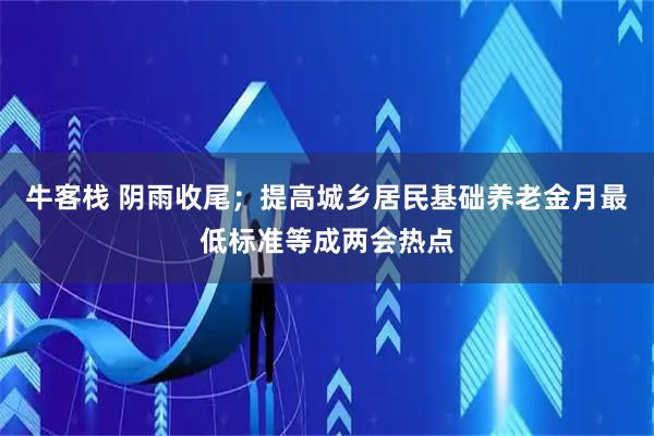 牛客栈 阴雨收尾；提高城乡居民基础养老金月最低标准等成两会热点