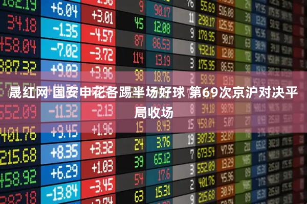 晟红网 国安申花各踢半场好球 第69次京沪对决平局收场