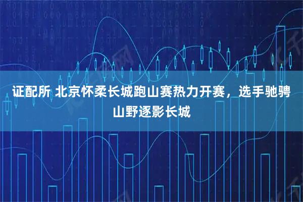 证配所 北京怀柔长城跑山赛热力开赛，选手驰骋山野逐影长城