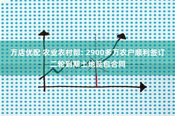 万店优配 农业农村部: 2900多万农户顺利签订二轮到期土地延包合同
